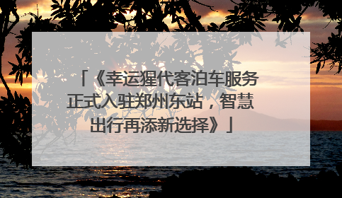《幸运猩代客泊车服务正式入驻郑州东站，智慧出行再添新选择》