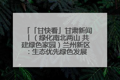 「甘快看」甘肃新闻丨（绿化南北两山 共建绿色家园）兰州新区：生态优先绿色发展 打造生态环保示范区