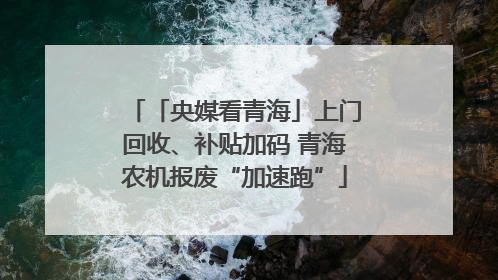 「央媒看青海」上门回收、补贴加码 青海农机报废“加速跑”