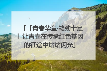 「青春华章·赣劲十足」让青春在传承红色基因的征途中熠熠闪光