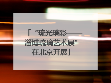“琉光璃彩——淄博琉璃艺术展”在北京开展