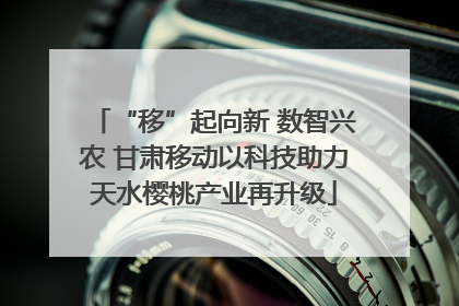 “移”起向新 数智兴农 甘肃移动以科技助力天水樱桃产业再升级