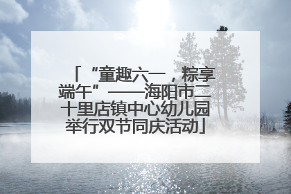 “童趣六一，粽享端午”——海阳市二十里店镇中心幼儿园举行双节同庆活动