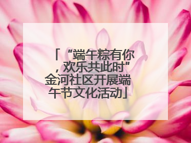 “端午粽有你，欢乐共此时”金河社区开展端午节文化活动