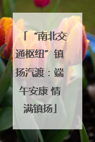 “南北交通枢纽”镇扬汽渡：端午安康 情满镇扬
