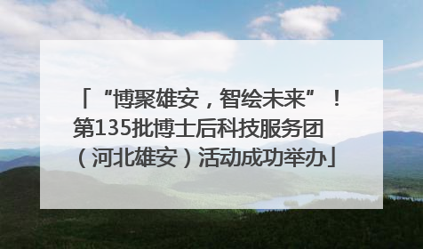 “博聚雄安，智绘未来”！第135批博士后科技服务团（河北雄安）活动成功举办