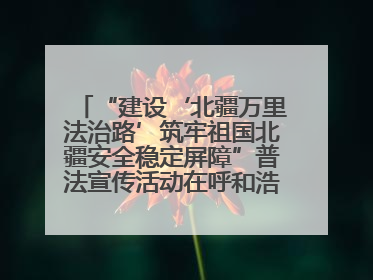 “建设‘北疆万里法治路’筑牢祖国北疆安全稳定屏障”普法宣传活动在呼和浩特市举办