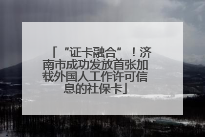 “证卡融合”！济南市成功发放首张加载外国人工作许可信息的社保卡