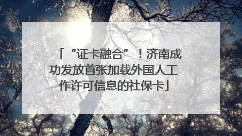 “证卡融合”！济南成功发放首张加载外国人工作许可信息的社保卡