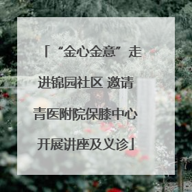 “金心金意”走进锦园社区 邀请青医附院保膝中心开展讲座及义诊
