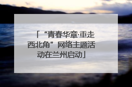 “青春华章·重走西北角”网络主题活动在兰州启动