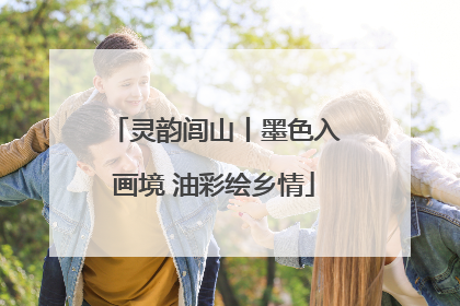 灵韵闾山丨墨色入画境 油彩绘乡情