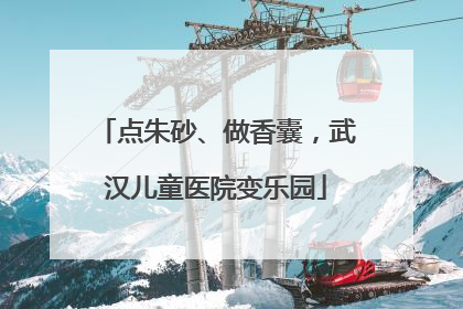 点朱砂、做香囊，武汉儿童医院变乐园