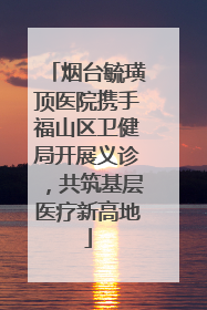 烟台毓璜顶医院携手福山区卫健局开展义诊，共筑基层医疗新高地