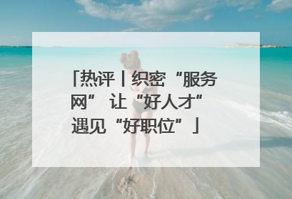 热评丨织密“服务网” 让“好人才”遇见“好职位”