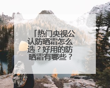 热门央视公认防晒霜怎么选？好用的防晒霜有哪些？按需种草！