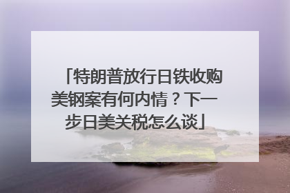 特朗普放行日铁收购美钢案有何内情？下一步日美关税怎么谈