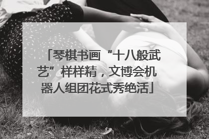 琴棋书画“十八般武艺”样样精，文博会机器人组团花式秀绝活