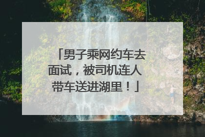 男子乘网约车去面试，被司机连人带车送进湖里！