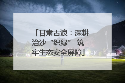 甘肃古浪：深耕治沙“织绿” 筑牢生态安全屏障