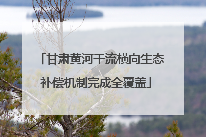 甘肃黄河干流横向生态补偿机制完成全覆盖
