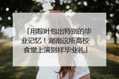 用粽叶包出特别的毕业记忆！湖南这所高校食堂上演别样毕业礼