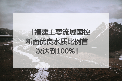 福建主要流域国控断面优良水质比例首次达到100%