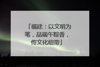 福建：以文明为笔，品端午粽香，传文化纽带
