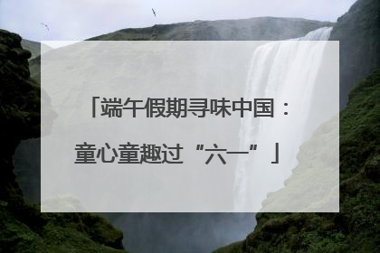 端午假期寻味中国：童心童趣过“六一”