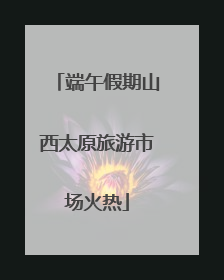端午假期山西太原旅游市场火热