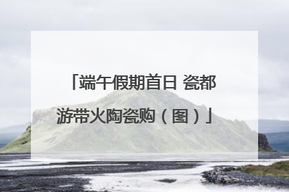 端午假期首日 瓷都游带火陶瓷购（图）