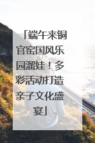 端午来铜官窑国风乐园溜娃！多彩活动打造亲子文化盛宴