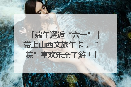 端午邂逅“六一”｜带上山西文旅年卡，“粽”享欢乐亲子游！