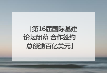 第16届国际基建论坛闭幕 合作签约总额逾百亿美元