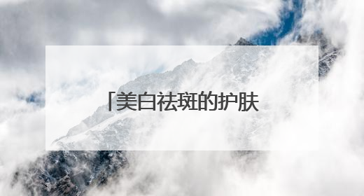 美白祛斑的护肤品哪个品牌好？2025热门祛斑水乳总结，真好用