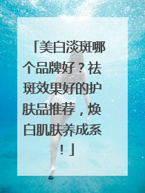 美白淡斑哪个品牌好？祛斑效果好的护肤品推荐，焕白肌肤养成系！