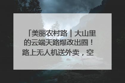 美丽农村路｜大山里的云端天路爆改出圈！路上无人机送外卖，空心村变网红村