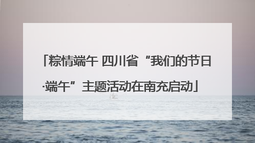 粽情端午 四川省“我们的节日·端午”主题活动在南充启动