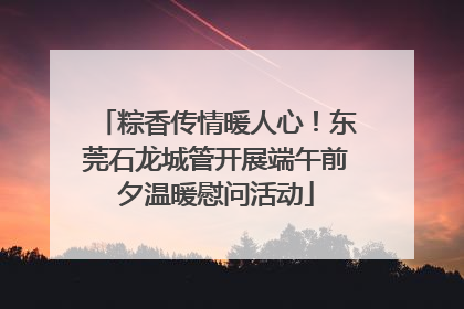 粽香传情暖人心！东莞石龙城管开展端午前夕温暖慰问活动