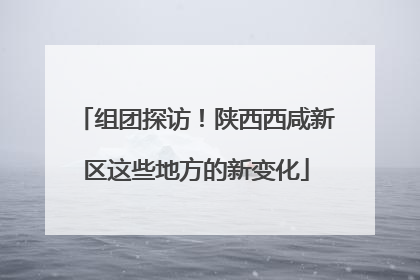 组团探访！陕西西咸新区这些地方的新变化