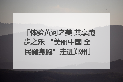 体验黄河之美 共享跑步之乐 “美丽中国·全民健身跑”走进郑州