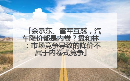 余承东、雷军互怼，汽车降价都是内卷？盘和林：市场竞争导致的降价不属于内卷式竞争