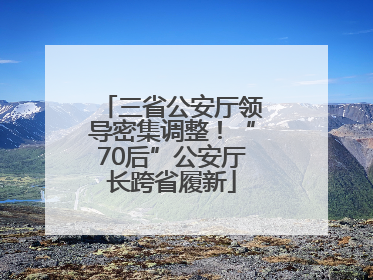 三省公安厅领导密集调整！“70后”公安厅长跨省履新