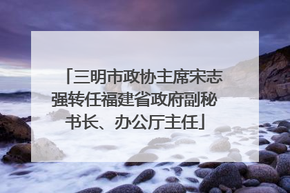 三明市政协主席宋志强转任福建省政府副秘书长、办公厅主任