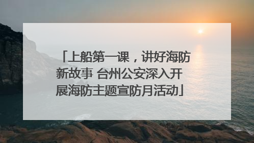 上船第一课，讲好海防新故事 台州公安深入开展海防主题宣防月活动
