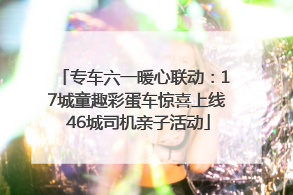 专车六一暖心联动：17城童趣彩蛋车惊喜上线 46城司机亲子活动