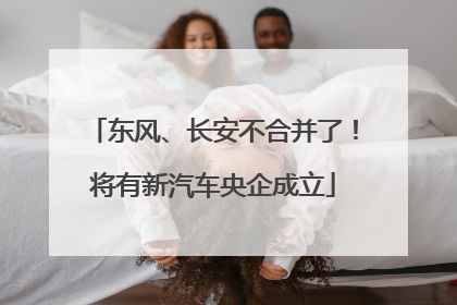 东风、长安不合并了！将有新汽车央企成立