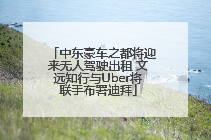 中东豪车之都将迎来无人驾驶出租 文远知行与Uber将联手布署迪拜