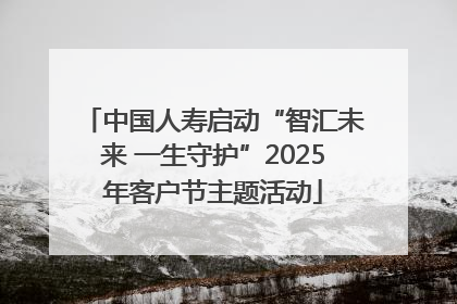 中国人寿启动“智汇未来 一生守护”2025年客户节主题活动