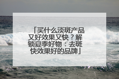买什么淡斑产品又好效果又快？解锁夏季好物：去斑快效果好的品牌
